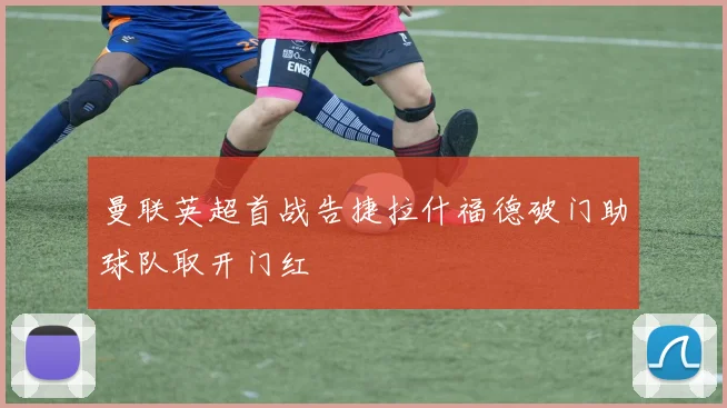 曼联英超首战告捷拉什福德破门助球队取开门红