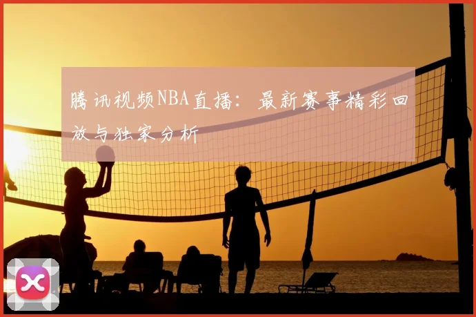 腾讯视频NBA直播:最新赛事精彩回放与独家分析