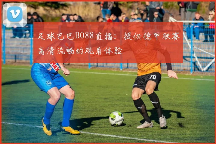 足球巴巴BO88直播:提供德甲联赛高清流畅的观看体验