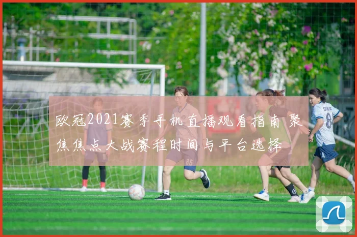 欧冠2021赛季手机直播观看指南 聚焦焦点大战赛程时间与平台选择