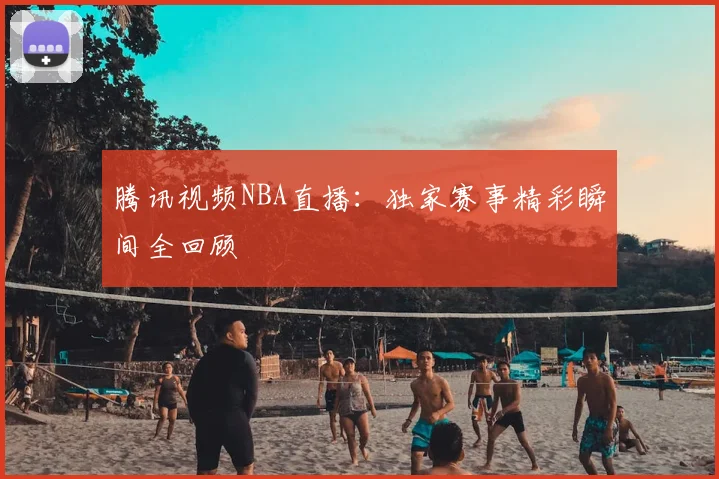 腾讯视频NBA直播:独家赛事精彩瞬间全回顾